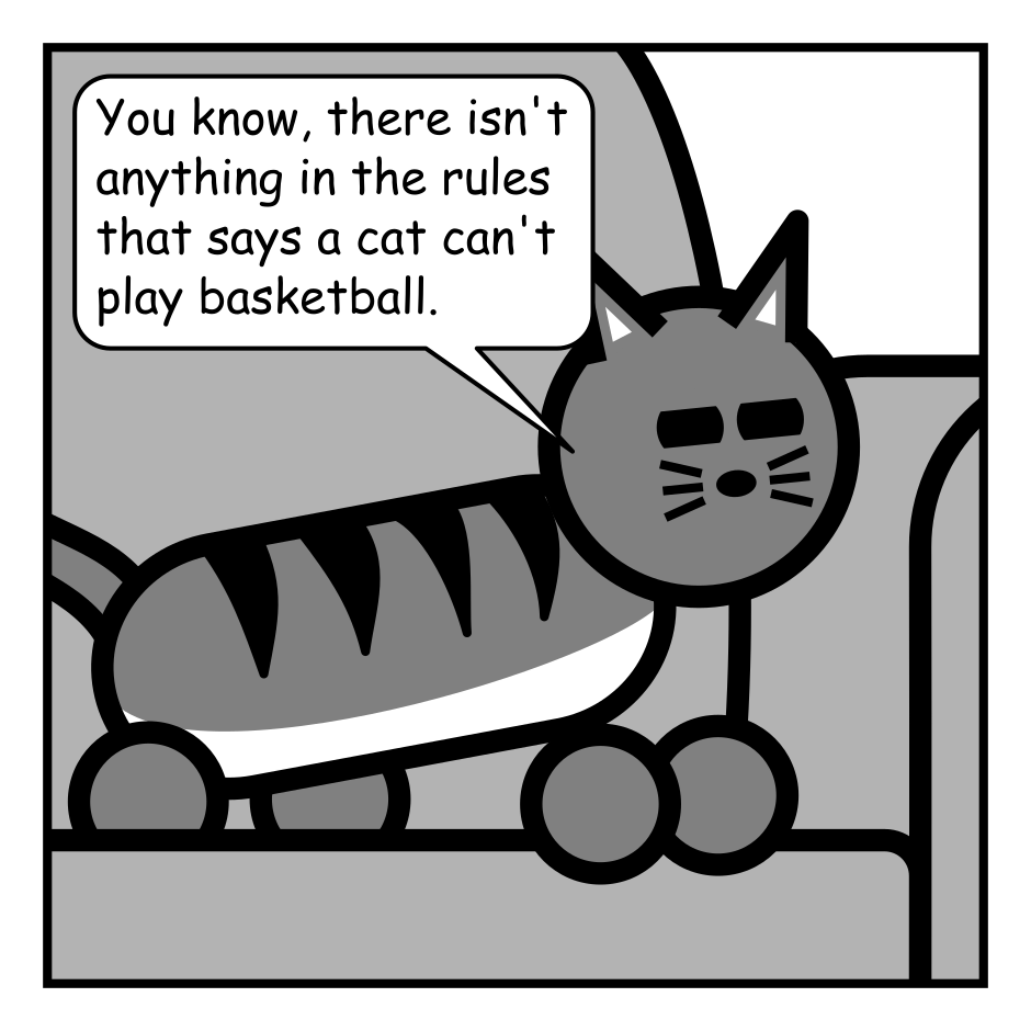 A 4 panel black, white, and grey comic featuring a cat sitting on a couch.
Panel 1.
Cat: You know, there isn't anything in the rules that says a cat can't play basketball.
Panel 2.
The cat has flipped over on it's back and is sleeping.
Panel 3.
The cat cracks an eye open.
Cat: Oh, you're still here. I'm not going to do it.
Panel 4.
The cat and flipped back over and looks on the edge of sleep.
Cat: But I could... If I wanted to...